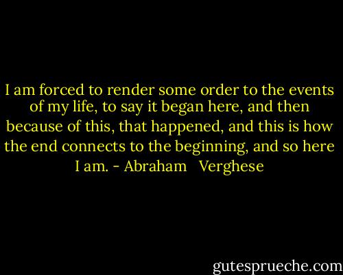 I am forced to render some order to the events of my life, to say it began here, and then because of this, that happened, and this is how the end connects to the beginning, and so here I am. - Abraham   Verghese