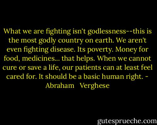 What we are fighting isn't godlessness--this is the most godly country on earth. We aren't even fighting disease. Its poverty. Money for food, medicines... that helps. When we cannot cure or save a life, our patients can at least feel cared for. It should be a basic human right. - Abraham   Verghese