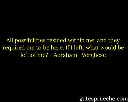 All possibilities resided within me, and they required me to be here. If I left, what would be left of me? - Abraham   Verghese