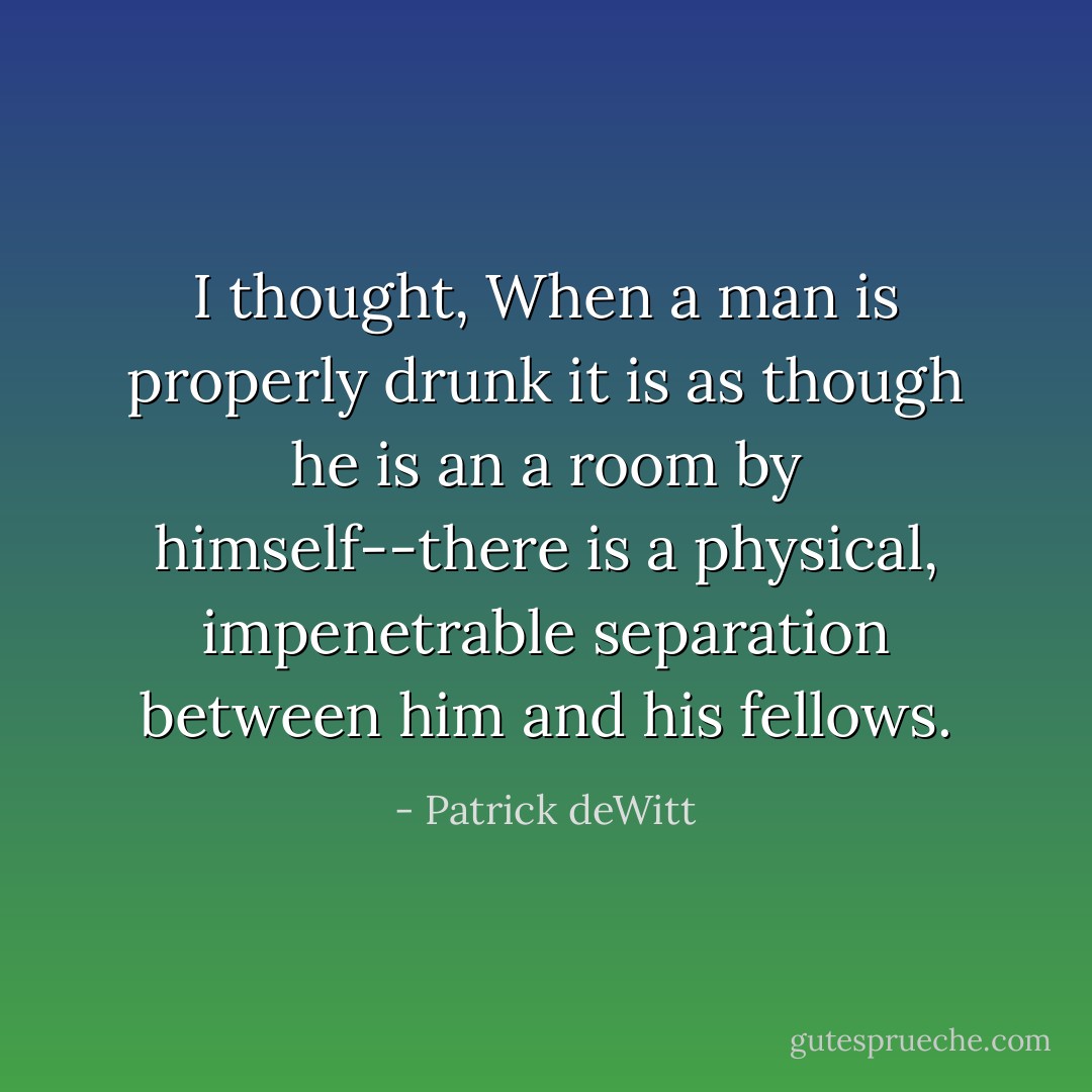 I thought, When a man is properly drunk it is as though he is an a room by himself--there is a physical, impenetrable separation between him and his fellows. - Patrick deWitt