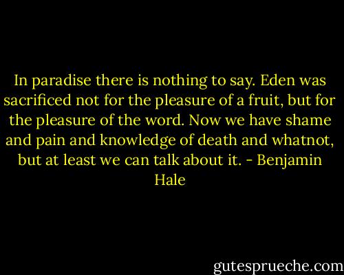 In paradise there is nothing to say. Eden was sacrificed not for the pleasure of a fruit, but for the pleasure of the word. Now we have shame and pain and knowledge of death and whatnot, but at least we can talk about it. - Benjamin Hale