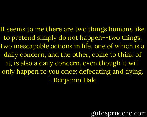 It seems to me there are two things humans like to pretend simply do not happen--two things, two inescapable actions in life, one of which is a daily concern, and the other, come to think of it, is also a daily concern, even though it will only happen to you once: defecating and dying. - Benjamin Hale