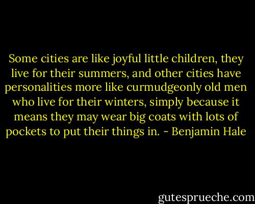 Some cities are like joyful little children, they live for their summers, and other cities have personalities more like curmudgeonly old men who live for their winters, simply because it means they may wear big coats with lots of pockets to put their things in. - Benjamin Hale