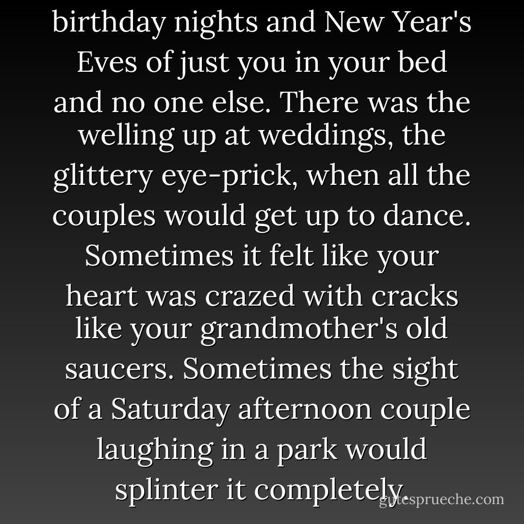 There were the endless birthday nights and New Year's Eves of just you in your bed and no one else. There was the welling up at weddings, the glittery eye-prick, when all the couples would get up to dance. Sometimes it felt like your heart was crazed with cracks like your grandmother's old saucers. Sometimes the sight of a Saturday afternoon couple laughing in a park would splinter it completely. - Nikki Gemmell