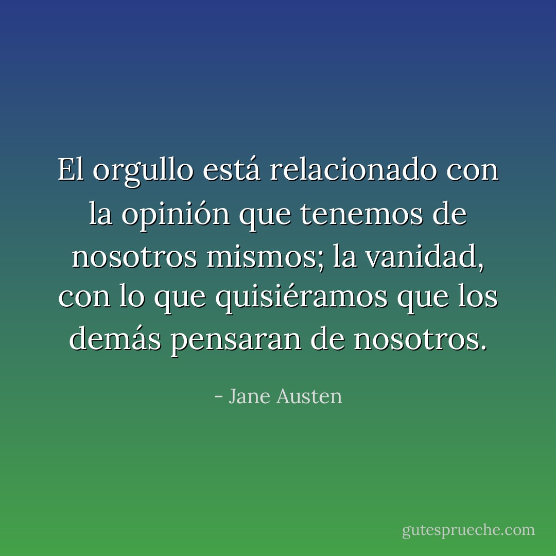 El orgullo está relacionado con la opinión que tenemos de nosotros mismos; la vanidad, con lo que quisiéramos que los demás pensaran de nosotros. - Jane Austen