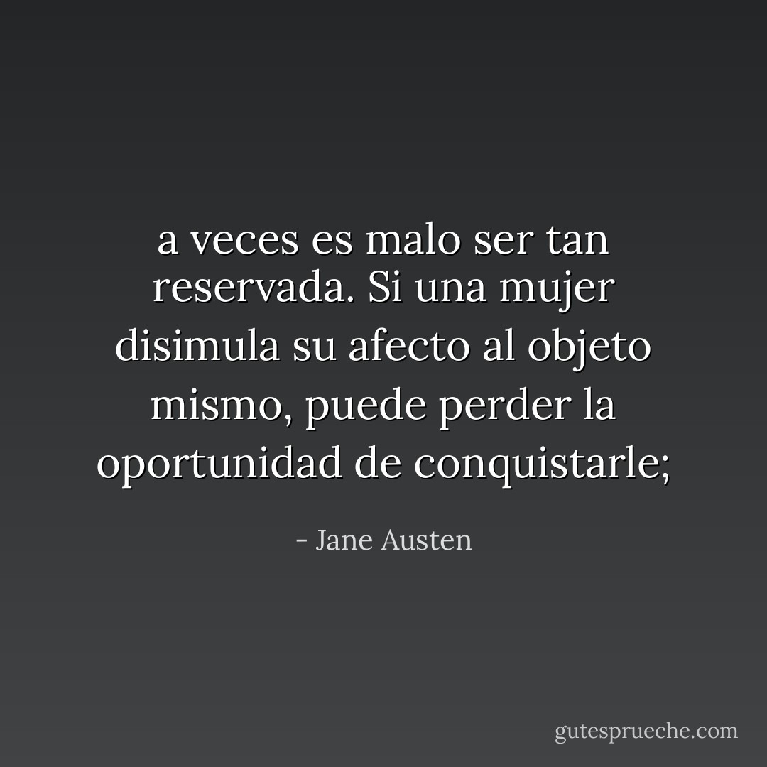 a veces es malo ser tan reservada. Si una mujer disimula su afecto al objeto mismo, puede perder la oportunidad de conquistarle; - Jane Austen