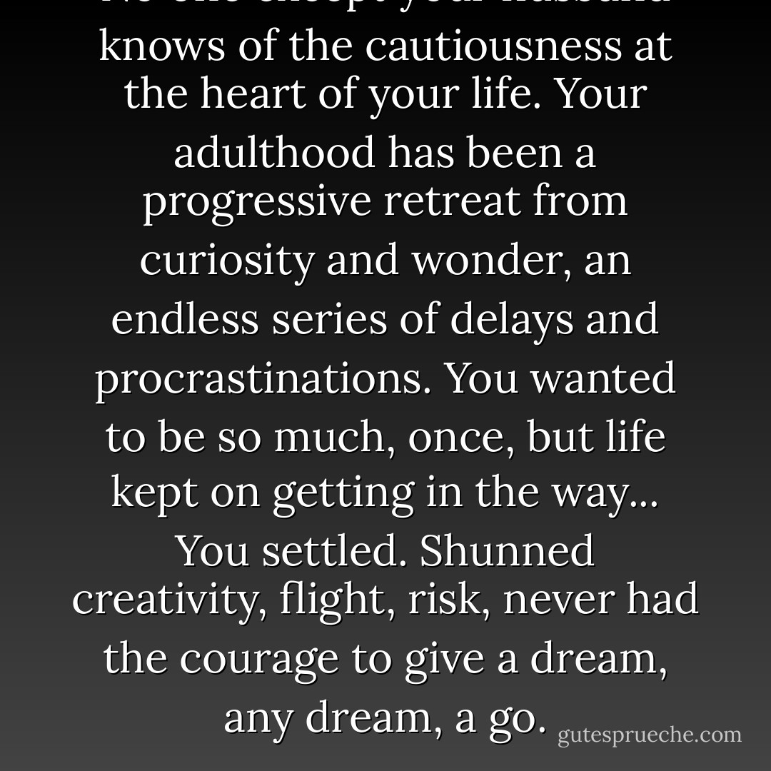 No one except your husband knows of the cautiousness at the heart of your life. Your adulthood has been a progressive retreat from curiosity and wonder, an endless series of delays and procrastinations. You wanted to be so much, once, but life kept on getting in the way... You settled. Shunned creativity, flight, risk, never had the courage to give a dream, any dream, a go. - Nikki Gemmell
