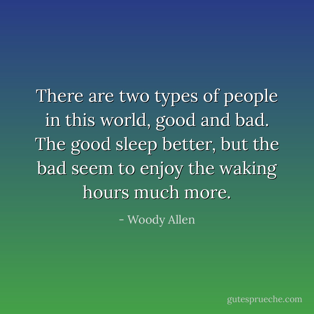 There are two types of people in this world, good and bad. The good sleep better, but the bad seem to enjoy the waking hours much more. - Woody Allen