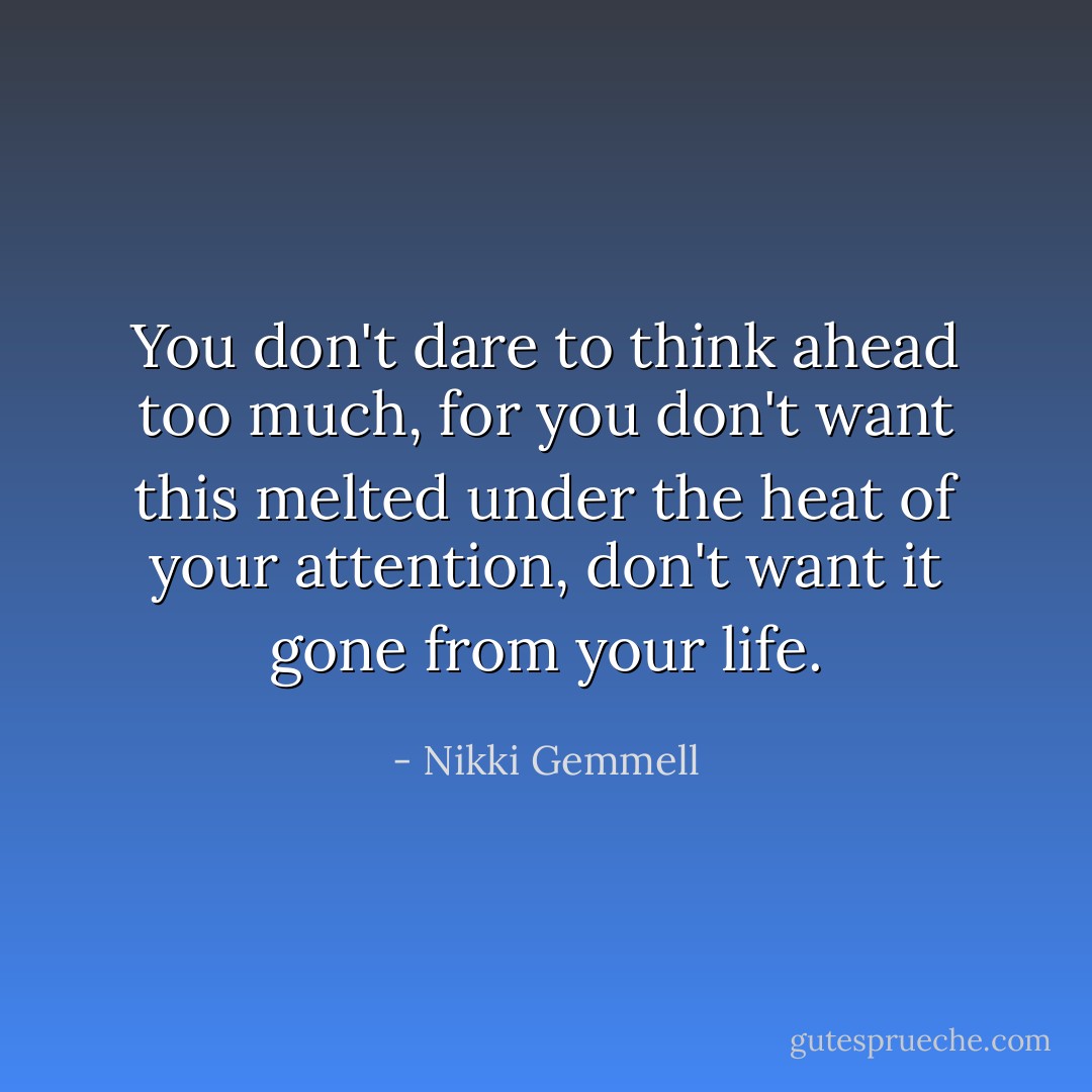 You don't dare to think ahead too much, for you don't want this melted under the heat of your attention, don't want it gone from your life. - Nikki Gemmell