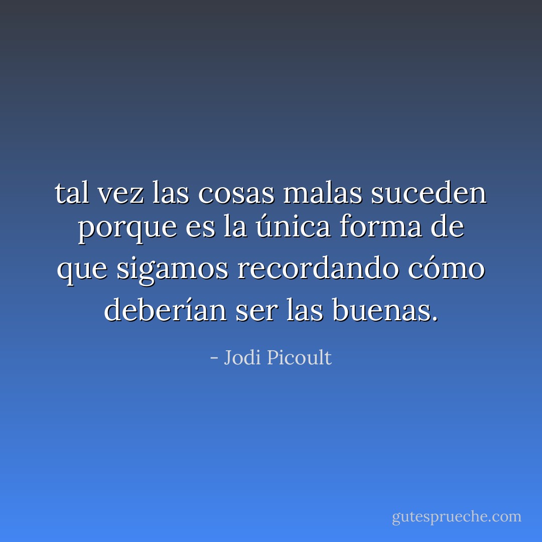 tal vez las cosas malas suceden porque es la única forma de que sigamos recordando cómo deberían ser las buenas. - Jodi Picoult
