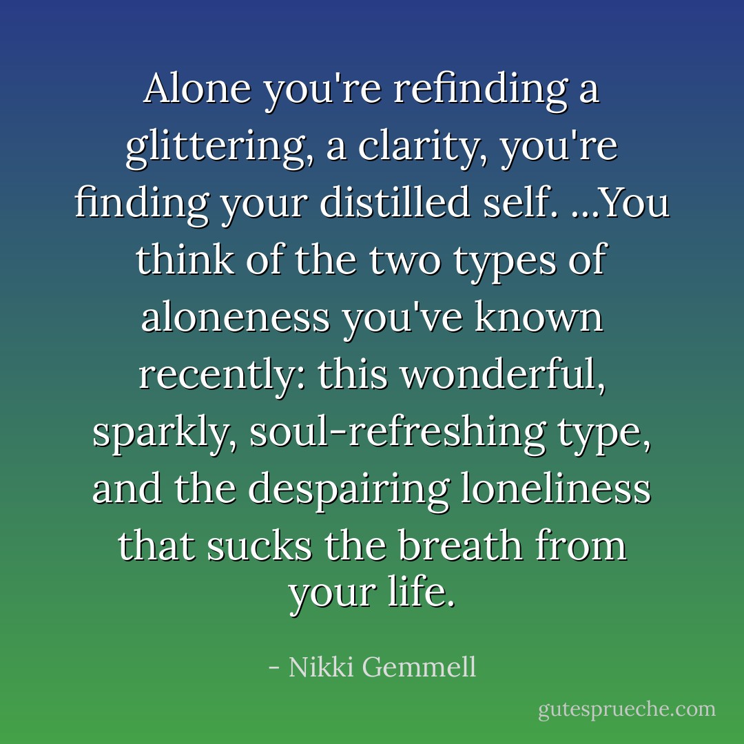 Alone you're refinding a glittering, a clarity, you're finding your distilled self. ...You think of the two types of aloneness you've known recently: this wonderful, sparkly, soul-refreshing type, and the despairing loneliness that sucks the breath from your life. - Nikki Gemmell