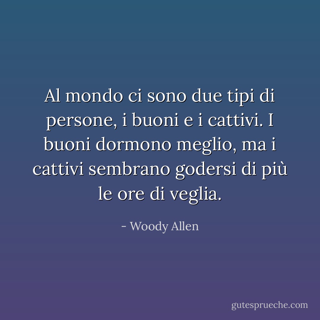 Al mondo ci sono due tipi di persone, i buoni e i cattivi. I buoni dormono meglio, ma i cattivi sembrano godersi di più le ore di veglia. - Woody Allen