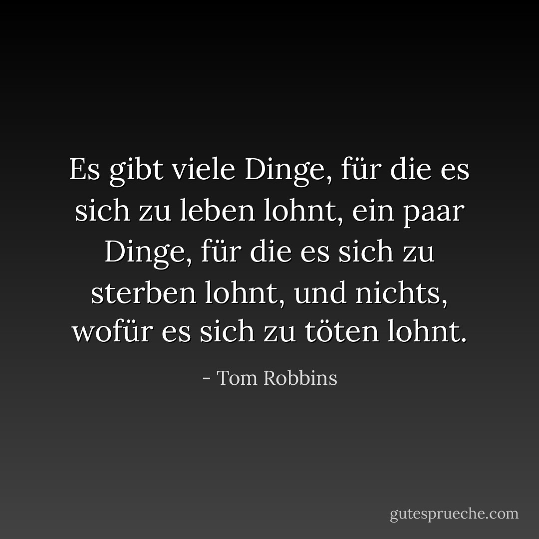Es gibt viele Dinge, für die es sich zu leben lohnt, ein paar Dinge, für die es sich zu sterben lohnt, und nichts, wofür es sich zu töten lohnt. - Tom Robbins<