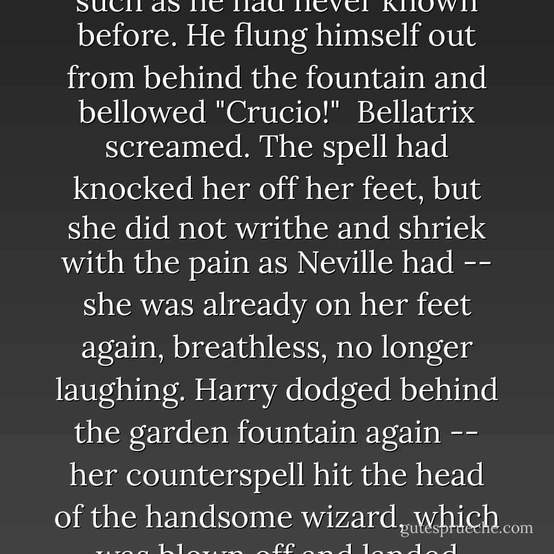 Come out, come out, little Harry!" she called in her mock-baby voice, which echoed off the polished wooden floors. "What did you come after me for, then? I thought you were here to avenge my dear cousin!" <br /><br />"I am!" shouted Harry, and a score of ghostly Harrys seemed to chorus <i>I am! I am! I am!</i> all around the room. <br /><br />"Aaaaaah... did you <i>love</i> him, little baby Potter?"<br /><br />Hatred rose in Harry such as he had never known before. He flung himself out from behind the fountain and bellowed "<i>Crucio!</i>"<br /><br />Bellatrix screamed. The spell had knocked her off her feet, but she did not writhe and shriek with the pain as Neville had -- she was already on her feet again, breathless, no longer laughing. Harry dodged behind the garden fountain again -- her counterspell hit the head of the handsome wizard, which was blown off and landed twenty feet away, gouging long scratches into the wooden floor. <br /><br />"Never used an Unforgivable Curse before, have you, boy?" she yelled. She had abandoned her baby voice now. "You need to <i>mean</i> them, Potter! You need to really want to cause pain -- to enjoy it -- righteous anger won't hurt me for long -- I'll show you how it is done, shall I? I'll give you a lesson--! - J.K. Rowling