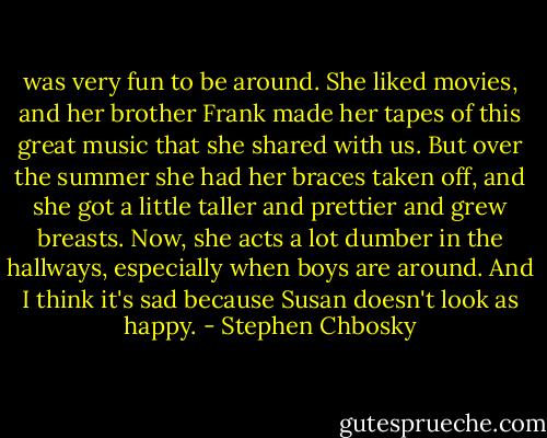 was very fun to be around. She liked movies, and her brother Frank made her tapes of this great music that she shared with us. But over the summer she had her braces taken off, and she got a little taller and prettier and grew breasts. Now, she acts a lot dumber in the hallways, especially when boys are around. And I think it's sad because Susan doesn't look as happy. - Stephen Chbosky
