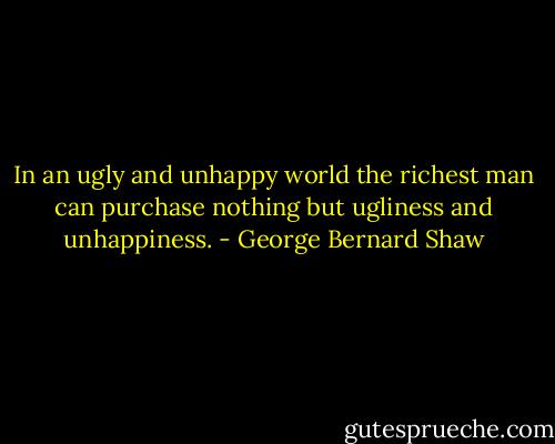 In an ugly and unhappy world the richest man can purchase nothing but ugliness and unhappiness. - George Bernard Shaw