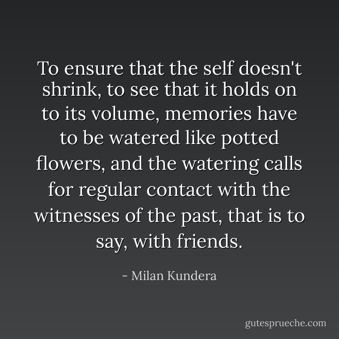 To ensure that the self doesn't shrink, to see that it holds on to its volume, memories have to be watered like potted flowers, and the watering calls for regular contact with the witnesses of the past, that is to say, with friends. - Milan Kundera