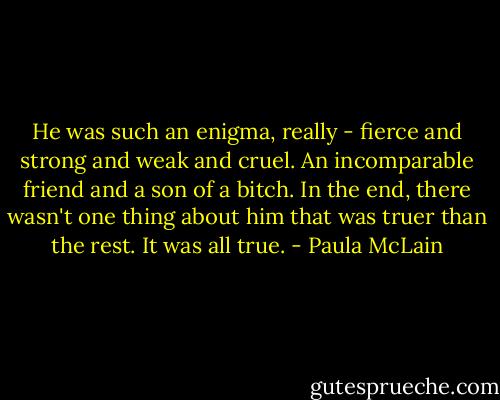 He was such an enigma, really - fierce and strong and weak and cruel. An incomparable friend and a son of a bitch. In the end, there wasn't one thing about him that was truer than the rest. It was all true. - Paula McLain