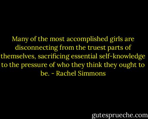 Many of the most accomplished girls are disconnecting from the truest parts of themselves, sacrificing essential self-knowledge to the pressure of who they think they ought to be. - Rachel Simmons