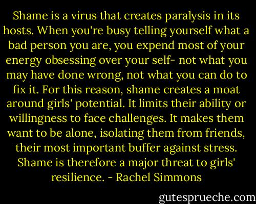 Shame is a virus that creates paralysis in its hosts. When you're busy telling yourself what a bad person you are, you expend most of your energy obsessing over your self- not what you may have done wrong, not what you can do to fix it. For this reason, shame creates a moat around girls' potential. It limits their ability or willingness to face challenges. It makes them want to be alone, isolating them from friends, their most important buffer against stress. Shame is therefore a major threat to girls' resilience. - Rachel Simmons