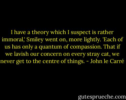 I have a theory which I suspect is rather immoral,' Smiley went on, more lightly. 'Each of us has only a quantum of compassion. That if we lavish our concern on every stray cat, we never get to the centre of things. - John le Carré