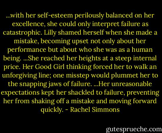 ...with her self-esteem perilously balanced on her excellence, she could only interpret failure as catastrophic. Lilly shamed herself when she made a mistake, becoming upset not only about her performance but about who she was as a human being. ...She reached her heights at a steep internal price. Her Good Girl thinking forced her to walk an unforgiving line; one misstep would plummet her to the snapping jaws of failure. ...Her unreasonable expectations kept her shackled to failure, preventing her from shaking off a mistake and moving forward quickly. - Rachel Simmons
