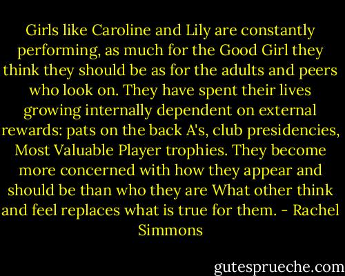 Girls like Caroline and Lily are constantly performing, as much for the Good Girl they think they should be as for the adults and peers who look on. They have spent their lives growing internally dependent on external rewards: pats on the back A's, club presidencies, Most Valuable Player trophies. They become more concerned with how they appear and should be than who they are What other think and feel replaces what is true for them. - Rachel Simmons