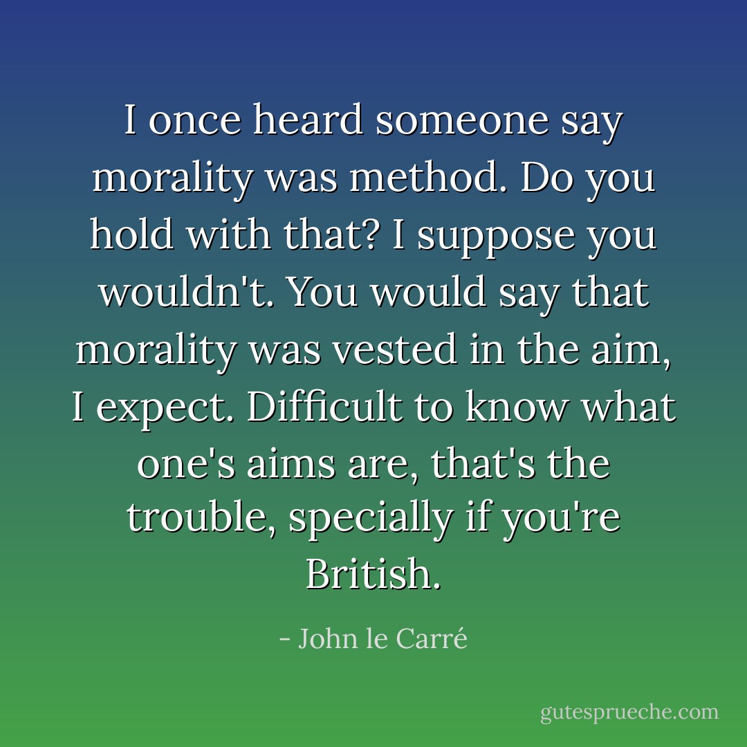 I once heard someone say morality was method. Do you hold with that? I suppose you wouldn't. You would say that morality was vested in the aim, I expect. Difficult to know what one's aims are, that's the trouble, specially if you're British. - John le Carré