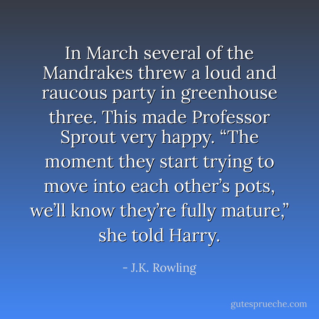 In March several of the Mandrakes threw a loud and raucous party in greenhouse three. This made Professor Sprout very happy.<br />“The moment they start trying to move into each other’s pots, we’ll know they’re fully mature,” she told Harry. - J.K. Rowling