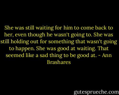She was still waiting for him to come back to her, even though he wasn't going to. She was still holding out for something that wasn't going to happen. She was good at waiting. That seemed like a sad thing to be good at. - Ann Brashares