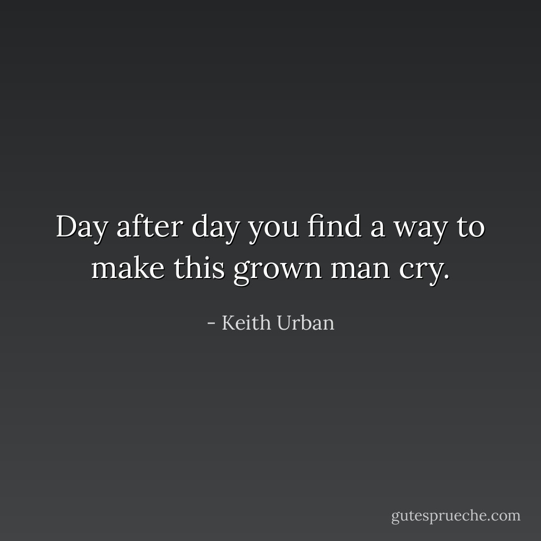 Day after day you find a way to make this grown man cry. - Keith Urban