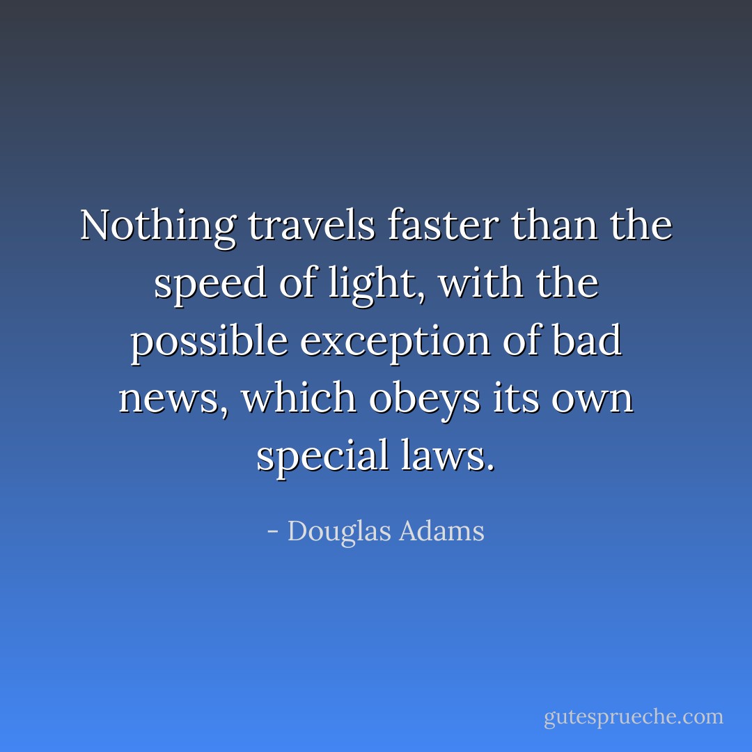 Nothing travels faster than the speed of light, with the possible exception of bad news, which obeys its own special laws. - Douglas Adams