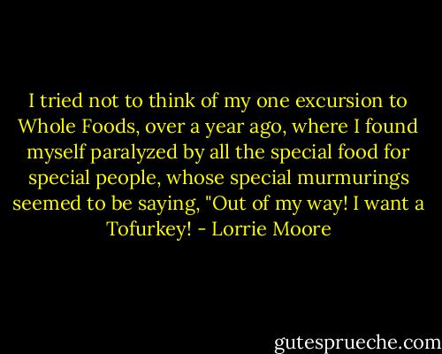 I tried not to think of my one excursion to Whole Foods, over a year ago, where I found myself paralyzed by all the special food for special people, whose special murmurings seemed to be saying, "Out of my way! I want a Tofurkey! - Lorrie Moore