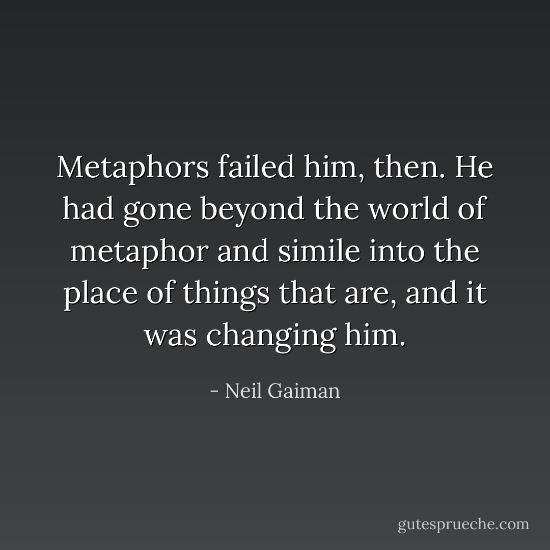 Metaphors failed him, then. He had gone beyond the world of metaphor and simile into the place of things that <i>are</i>, and it was changing him. - Neil Gaiman
