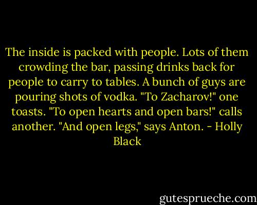 The inside is packed with people. Lots of them crowding the bar, passing drinks back for people to carry to tables. A bunch of guys are pouring shots of vodka.<br />"To Zacharov!" one toasts.<br />"To open hearts and open bars!" calls another.<br />"And open legs," says Anton. - Holly Black
