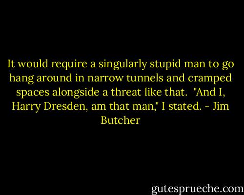 It would require a singularly stupid man to go hang around in narrow tunnels and cramped spaces alongside a threat like that.<br /><br />"And I, Harry Dresden, am that man," I stated. - Jim Butcher
