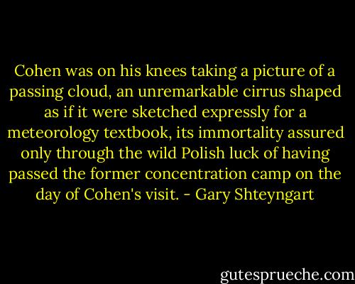 Cohen was on his knees taking a picture of a passing cloud, an unremarkable cirrus shaped as if it were sketched expressly for a meteorology textbook, its immortality assured only through the wild Polish luck of having passed the former concentration camp on the day of Cohen's visit. - Gary Shteyngart