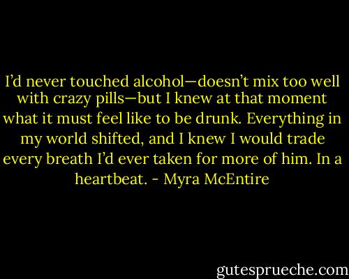 I’d never touched alcohol—doesn’t mix too well with crazy pills—but I knew at that moment what it must feel like to be drunk. Everything in my world shifted, and I knew I would trade every breath I’d ever taken for more of him. In a heartbeat. - Myra McEntire