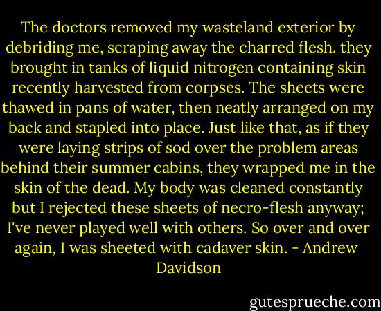 The doctors removed my wasteland exterior by debriding me, scraping away the charred flesh. they brought in tanks of liquid nitrogen containing skin recently harvested from corpses. The sheets were thawed in pans of water, then neatly arranged on my back and stapled into place. Just like that, as if they were laying strips of sod over the problem areas behind their summer cabins, they wrapped me in the skin of the dead. My body was cleaned constantly but I rejected these sheets of necro-flesh anyway; I've never played well with others. So over and over again, I was sheeted with cadaver skin. - Andrew  Davidson