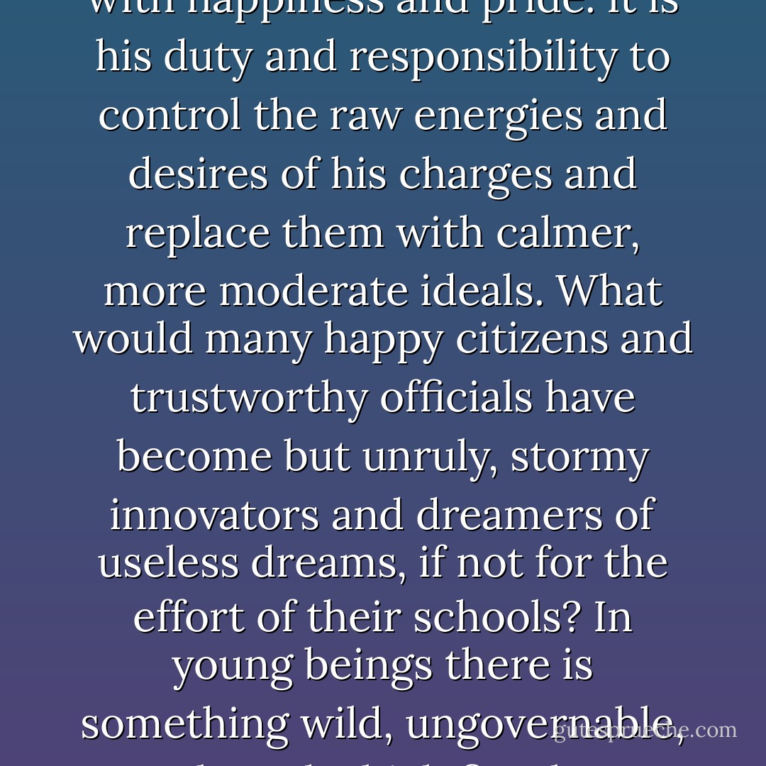 It is wrong to say that schoolmasters lack heart and are dried-up, soulless pedants! No, by no means. When a child's talent which he has sought to kindle suddenly bursts forth, when the boy puts aside his wooden sword, slingshot, bow-and-arrow and other childish games, when he begins to forge ahead, when the seriousness of the work begins to transform the rough-neck into a delicate, serious and an almost ascetic creature, when his face takes on an intelligent, deeper and more purposeful expression - then a teacher's heart laughs with happiness and pride. It is his duty and responsibility to control the raw energies and desires of his charges and replace them with calmer, more moderate ideals. What would many happy citizens and trustworthy officials have become but unruly, stormy innovators and dreamers of useless dreams, if not for the effort of their schools? In young beings there is something wild, ungovernable, uncultured which first has to be tamed. It is like a dangerous flame that has to be controlled or it will destroy. Natural man is unpredictable, opaque, dangerous, like a torrent cascading out of uncharted mountains. At the start, his soul is a jungle without paths or order. And, like a jungle, it must first be cleared and its growth thwarted. Thus it is the school's task to subdue and control man with force and make him a useful member of society, to kindle those qualities in him whose development will bring him to triumphant completion. - Hermann Hesse