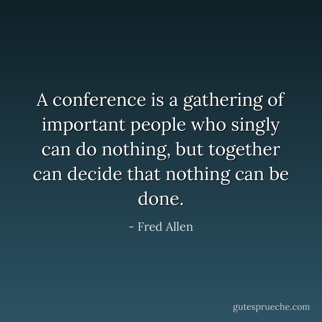 A conference is a gathering of important people who singly can do nothing, but together can decide that nothing can be done. - Fred Allen