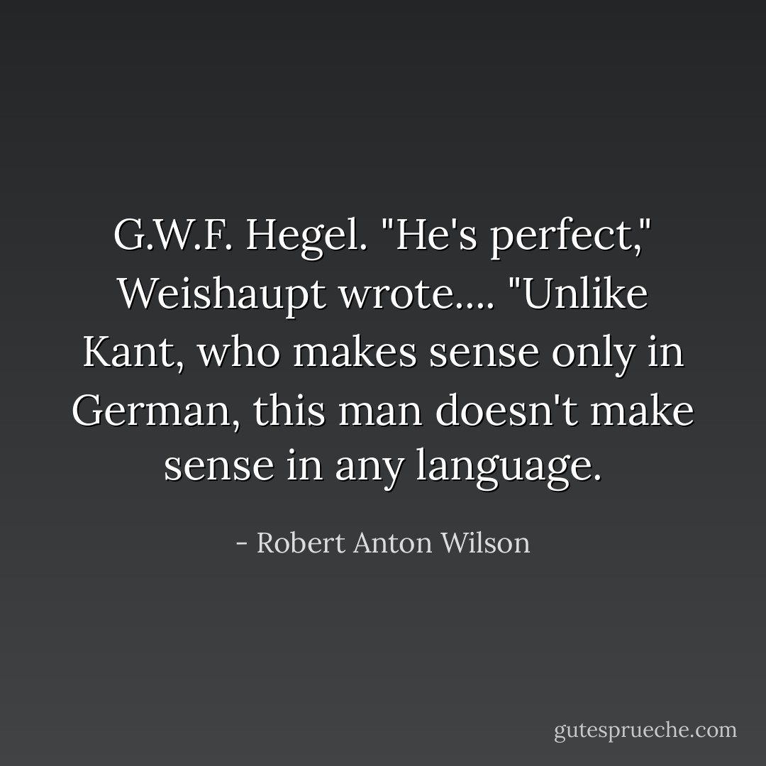 <a href="https://www.goodreads.com/author/show/6188.G_W_F__Hegel" title="G.W.F. Hegel" rel="nofollow noopener">G.W.F. Hegel</a>. "He's perfect," <a href="https://www.goodreads.com/author/show/2933691.Weishaupt" title="Weishaupt" rel="nofollow noopener">Weishaupt</a> wrote.... "Unlike <a href="https://www.goodreads.com/author/show/11038.Kant" title="Kant" rel="nofollow noopener">Kant</a>, who makes sense only in German, this man doesn't make sense in any language. - Robert Anton Wilson