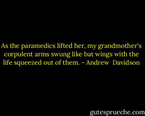 As the paramedics lifted her, my grandmother's corpulent arms swung like bat wings with the life squeezed out of them. - Andrew  Davidson