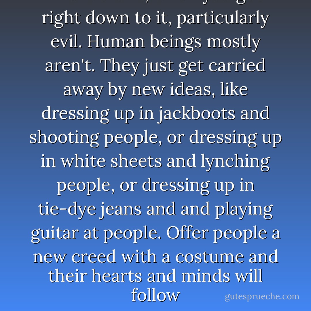 And weren't, when you got right down to it, particularly evil. Human beings mostly aren't. They just get carried away by new ideas, like dressing up in jackboots and shooting people, or dressing up in white sheets and lynching people, or dressing up in tie-dye jeans and and playing guitar at people. Offer people a new creed with a costume and their hearts and minds will follow - Neil Gaiman