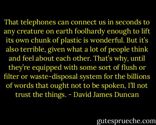 That telephones can connect us in seconds to any creature on earth foolhardy enough to lift its own chunk of plastic is wonderful. But it’s also terrible, given what a lot of people think and feel about each other. That’s why, until they’re equipped with some sort of flush or filter or waste-disposal system for the billions of words that ought not to be spoken, I’ll not trust the things. - David James Duncan