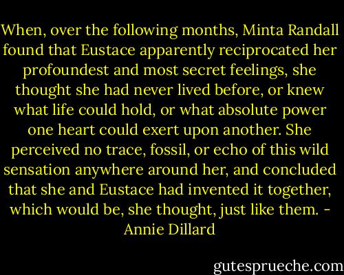 When, over the following months, Minta Randall found that Eustace apparently reciprocated her profoundest and most secret feelings, she thought she had never lived before, or knew what life could hold, or what absolute power one heart could exert upon another. She perceived no trace, fossil, or echo of this wild sensation anywhere around her, and concluded that she and Eustace had invented it together, which would be, she thought, just like them. - Annie Dillard