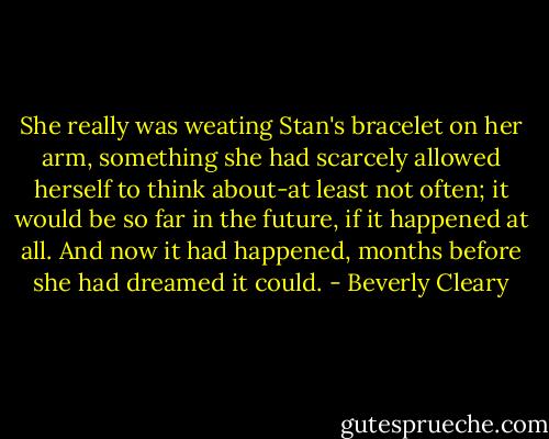 She really was weating Stan's bracelet on her arm, something she had scarcely allowed herself to think about-at least not often; it would be so far in the future, if it happened at all. And now it had happened, months before she had dreamed it could. - Beverly Cleary