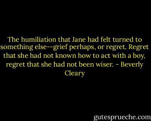 The humiliation that Jane had felt turned to something else--grief perhaps, or regret. Regret that she had not known how to act with a boy, regret that she had not been wiser. - Beverly Cleary