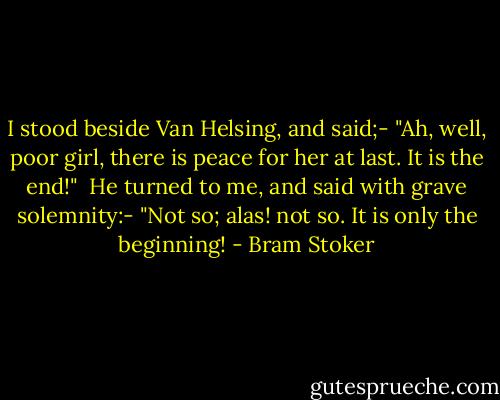 I stood beside Van Helsing, and said;-<br />"Ah, well, poor girl, there is peace for her at last. It is the end!" <br />He turned to me, and said with grave solemnity:-<br />"Not so; alas! not so. It is only the beginning! - Bram Stoker