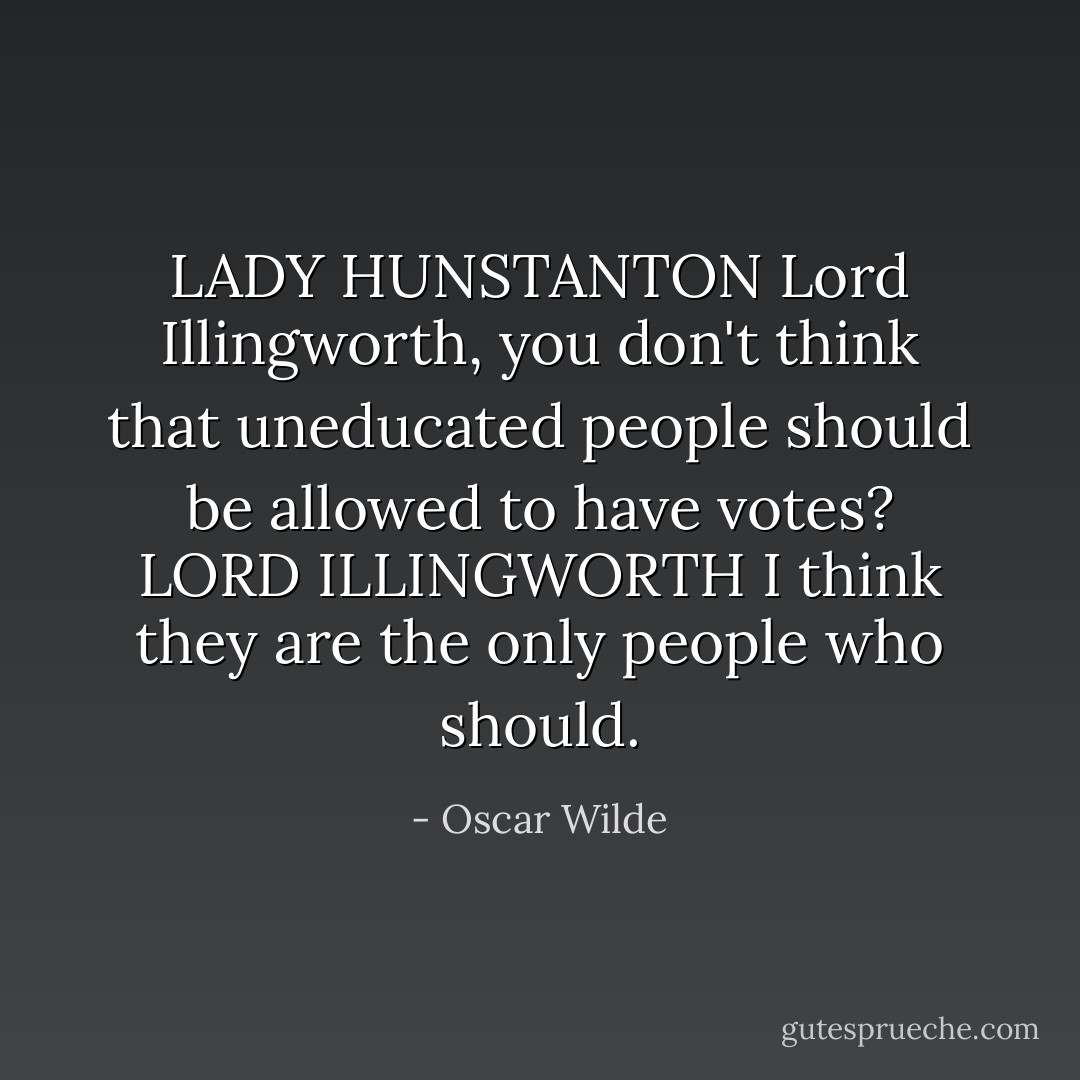 LADY HUNSTANTON Lord Illingworth, you don't think that uneducated people should be allowed to have votes?<br />LORD ILLINGWORTH I think they are the only people who should. - Oscar Wilde
